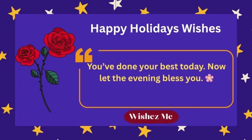 ๐ซ Happy Holidays Wishes and Christmas Greeting Messages in English ๐
Happy Holidays! Wishing you peace, love, and joy this season. โค๏ธ๐
May your holidays be filled with laughter and bright smiles! ๐๐
Wishing you comfort, happiness, and festive cheer! ๐โจ
Happy Holidays! Enjoy every moment with those you love. ๐ก๐
May this Christmas bring warmth and blessings to your home! ๐ฅ๐
Wishing you bright days and peaceful nights this holiday! ๐๐
Happy Holidays! Hope your heart stays merry and light! โค๏ธ๐
Sending warm wishes and love across the miles! โจ๐
May your season sparkle with joy and laughter! ๐๐
Happy Holidays! Celebrate with peace and happiness! ๐๏ธ๐
Wishing you joy, good health, and magical moments! โค๏ธ๐
Happy Holidays! Hope your home shines with love! ๐๐ก
May this Christmas fill your heart with kindness and cheer! ๐โจ
Wishing you festive joy and beautiful memories always! ๐โค๏ธ
Happy Holidays! You deserve all the happiness in the world! ๐
๐